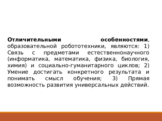 Отличительными особенностями , образовательной робототехники, являются: 1) Связь с предметами естественнонаучного (информатика, математика, физика, биология, химия) и социально-гуманитарного циклов; 2) Умение достигать конкретного результата и понимать смысл обучения; 3) Прямая возможность развития универсальных действий. 