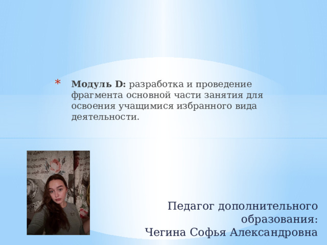Модуль D:  разработка и проведение фрагмента основной части занятия для освоения учащимися избранного вида деятельности.    Педагог дополнительного образования:  Чегина Софья Александровна 