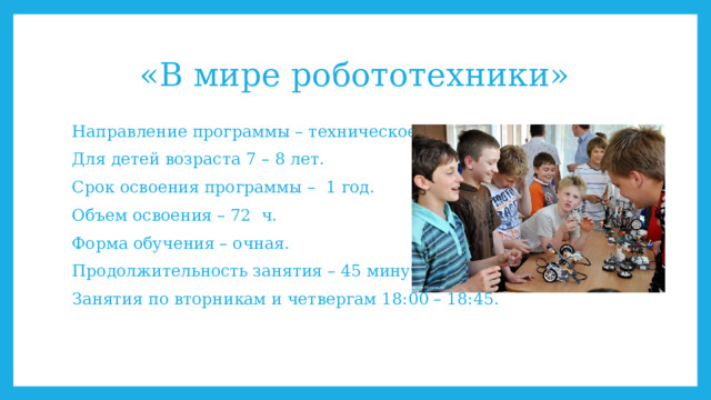 «В мире робототехники» Направление программы – техническое. Для детей возраста 7 – 8 лет. Срок освоения программы – 1 год. Объем освоения – 72 ч. Форма обучения – очная. Продолжительность занятия – 45 минут. Занятия по вторникам и четвергам 18:00 – 18:45. 