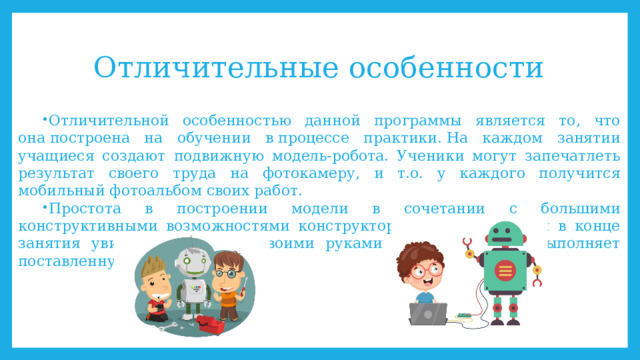 Отличительные особенности Отличительной особенностью данной программы является то, что она построена на обучении в процессе практики. На каждом занятии учащиеся создают подвижную модель-робота. Ученики могут запечатлеть результат своего труда на фотокамеру, и т.о. у каждого получится мобильный фотоальбом своих работ. Простота в построении модели в сочетании с большими конструктивными возможностями конструктора позволяют детям в конце занятия увидеть сделанную своими руками модель, которая выполняет поставленную ими же задачу. 