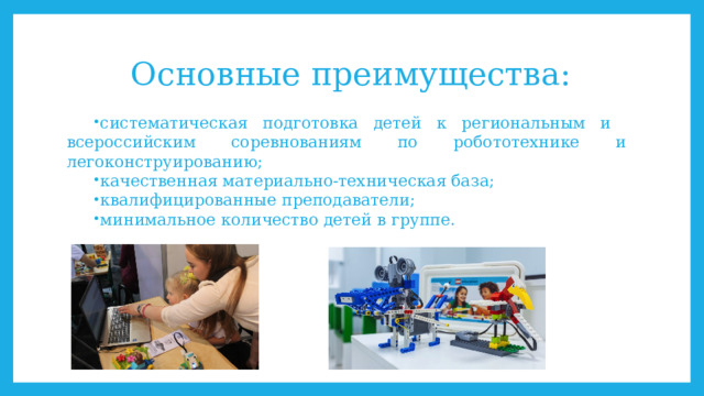 Основные преимущества: систематическая подготовка детей к региональным и всероссийским соревнованиям по робототехнике и легоконструированию; качественная материально-техническая база; квалифицированные преподаватели; минимальное количество детей в группе. 