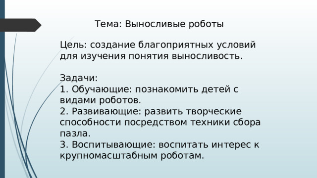 Тема: Выносливые роботы Цель: создание благоприятных условий для изучения понятия выносливость. Задачи: 1. Обучающие: познакомить детей с видами роботов. 2. Развивающие: развить творческие способности посредством техники сбора пазла. 3. Воспитывающие: воспитать интерес к крупномасштабным роботам. 