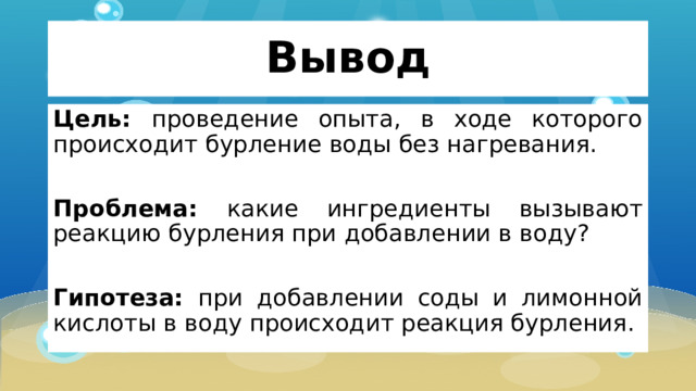 Вывод Цель: проведение опыта, в ходе которого происходит бурление воды без нагревания. Проблема: какие ингредиенты вызывают реакцию бурления при добавлении в воду? Гипотеза: при добавлении соды и лимонной кислоты в воду происходит реакция бурления. 
