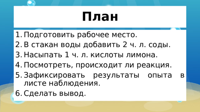 План Подготовить рабочее место. В стакан воды добавить 2 ч. л. соды. Насыпать 1 ч. л. кислоты лимона. Посмотреть, происходит ли реакция. Зафиксировать результаты опыта в листе наблюдения. Сделать вывод. 