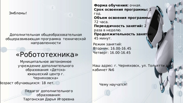 Форма обучения: очная.  Срок освоения программы: 1 год.  Объем освоения программы: 72 часа.  Переодичность занятий: 2 раза в неделю.  Продолжительность занятий: 45 минут. Эмблемы! Дополнительная общеобразовательная общеразвивающая программа технической направленности Режим занятий: Вторник: 16.00-16.45  Четверг: 16.00-16.45 «Робототехника» Муниципальное автономное учреждение дополнительного образования «Детско-юношеский центр г. Черняховска» Наш адрес: г. Черняховск, ул. Тольятти д.6  кабинет №6 Возраст обучающихся: 18 лет. Чему научатся! Педагог дополнительного образования: Таргонская Дарья Игоревна 