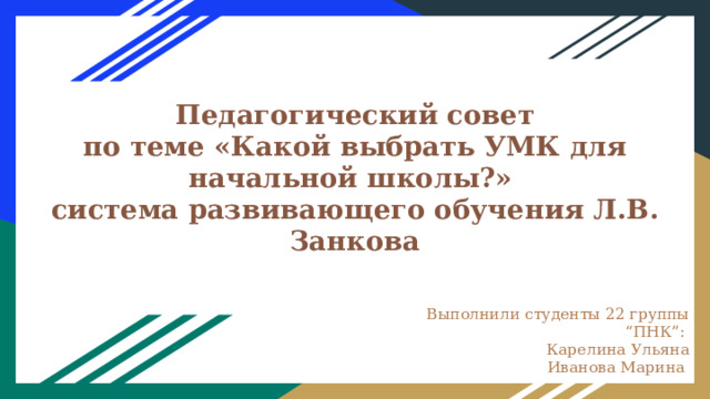  Педагогический совет  по теме «Какой выбрать УМК для начальной школы?»  система развивающего обучения Л.В. Занкова   Выполнили студенты 22 группы “ПНК”: Карелина Ульяна Иванова Марина  