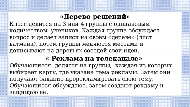 «Дерево решений» Класс делится на 3 или 4 группы с одинаковым количеством  учеников. Каждая группа обсуждает вопрос и делает записи на своём «дереве» (лист ватмана), потом группы меняются местами и дописывают на деревьях соседей свои идеи. « Реклама на телеканале»  Обучающиеся  делятся на группы,  каждая из которых выбирает карту, где указана тема рекламы. Затем они получают задание прорекламировать свою тему. Обучающиеся обсуждают, затем создают рекламу и защищаю её. 