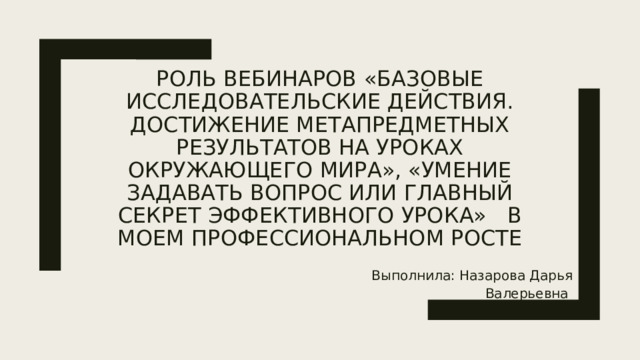 Роль вебинаров «Базовые исследовательские действия. Достижение метапредметных результатов на уроках окружающего мира», «Умение задавать вопрос или главный секрет эффективного урока» в моем профессиональном росте Выполнила: Назарова Дарья Валерьевна 