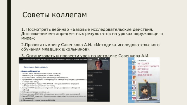 Советы коллегам 1. Посмотреть вебинар «Базовые исследовательские действия. Достижение метапредметных результатов на уроках окружающего мира»; 2.Прочитать книгу Савенкова А.И. «Методика исследовательского обучения младших школьников»; 3. Организовать и провести урок по методике Савенкова А.И. 