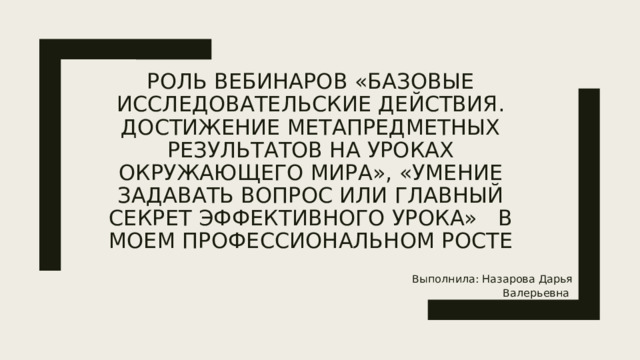 Роль вебинаров «Базовые исследовательские действия. Достижение метапредметных результатов на уроках окружающего мира», «Умение задавать вопрос или главный секрет эффективного урока» в моем профессиональном росте Выполнила: Назарова Дарья Валерьевна 