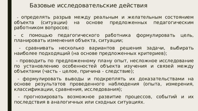 Базовые исследовательские действия  - определять разрыв между реальным и желательным состоянием объекта (ситуации) на основе предложенных педагогическим работником вопросов; - с помощью педагогического работника формулировать цель, планировать изменения объекта, ситуации;  - сравнивать несколько вариантов решения задачи, выбирать наиболее подходящий (на основе предложенных критериев);  - проводить по предложенному плану опыт, несложное исследование по установлению особенностей объекта изучения и связей между объектами (часть - целое, причина - следствие);  - формулировать выводы и подкреплять их доказательствами на основе результатов проведенного наблюдения (опыта, измерения, классификации, сравнения, исследования);  - прогнозировать возможное развитие процессов, событий и их последствия в аналогичных или сходных ситуациях. 