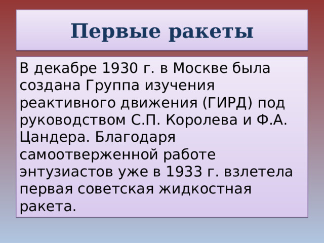 Первые ракеты В декабре 1930 г. в Москве была создана Группа изучения реактивного движения (ГИРД) под руководством С.П. Королева и Ф.А. Цандера. Благодаря самоотверженной работе энтузиастов уже в 1933 г. взлетела первая советская жидкостная ракета.  