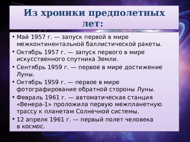 Из хроники предполетных лет:   Май 1957 г. — запуск первой в мире межконтинентальной баллистической ракеты.  Октябрь 1957 г. — запуск первого в мире искусственного спутника Земли.  Сентябрь 1959 г. — первое в мире достижение Луны.  Октябрь 1959 г. — первое в мире фотографирование обратной стороны Луны.  Февраль 1961 г. — автоматическая станция «Венера-1» проложила первую межпланетную трассу к планетам Солнечной системы.  12 апреля 1961 г. — первый полет человека в космос. 