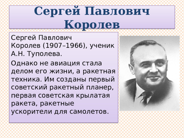Сергей Павлович Королев Сергей Павлович Королев (1907–1966), ученик А.Н. Туполева. Однако не авиация стала делом его жизни, а ракетная техника. Им созданы первый советский ракетный планер, первая советская крылатая ракета, ракетные ускорители для самолетов.  