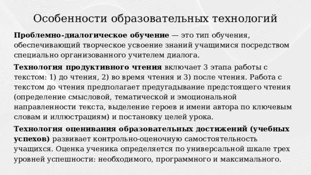 Особенности образовательных технологий Проблемно-диалогическое обучение — это тип обучения, обеспечивающий творческое усвоение знаний учащимися посредством специально организованного учителем диалога. Технология продуктивного чтения включает 3 этапа работы с текстом: 1) до чтения, 2) во время чтения и 3) после чтения. Работа с текстом до чтения предполагает предугадывание предстоящего чтения (определение смысловой, тематической и эмоциональной направленности текста, выделение героев и имени автора по ключевым словам и иллюстрациям) и постановку целей урока. Технология оценивания образовательных достижений (учебных успехов) развивает контрольно-оценочную самостоятельность учащихся. Оценка ученика определяется по универсальной шкале трех уровней успешности: необходимого, программного и максимального. 