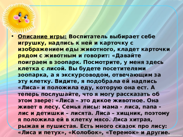 Описание игры: Воспитатель выбирает себе игрушку, надпись к ней и карточку с изображением еды животного, кладет карточки рядом с животным и говорит: «Давайте поиграем в зоопарк. Посмотрите, у меня здесь клетка с лисой. Вы будете посетителями зоопарка, а я экскурсоводом, отвечающим за эту клетку. Видите, я подобрала ей надпись «Лиса» и положила еду, которую она ест. А теперь послушайте, что я могу рассказать об этом звере: «Лиса – это дикое животное. Она живет в лесу. Семья лисы: мама - лиса, папа - лис и детишки – лисята. Лиса – хищник, поэтому я положила ей в клетку мясо. Лиса хитрая, рыжая и пушистая. Есть много сказок про лису: «Лиса и петух», «Колобок», «Теремок» и другие. 
