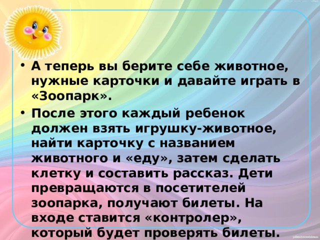 А теперь вы берите себе животное, нужные карточки и давайте играть в «Зоопарк». После этого каждый ребенок должен взять игрушку-животное, найти карточку с названием животного и «еду», затем сделать клетку и составить рассказ. Дети превращаются в посетителей зоопарка, получают билеты. На входе ставится «контролер», который будет проверять билеты. 