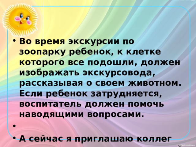 Во время экскурсии по зоопарку ребенок, к клетке которого все подошли, должен изображать экскурсовода, рассказывая о своем животном. Если ребенок затрудняется, воспитатель должен помочь наводящими вопросами.  А сейчас я приглашаю коллег для участия в сюжетно-ролевой игре «Зоопарк». 