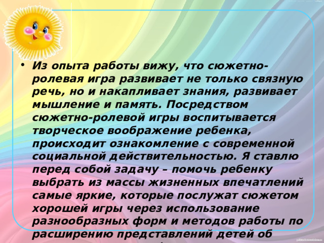 Из опыта работы вижу, что сюжетно-ролевая игра развивает не только связную речь, но и накапливает знания, развивает мышление и память. Посредством сюжетно-ролевой игры воспитывается творческое воображение ребенка, происходит ознакомление с современной социальной действительностью. Я ставлю перед собой задачу – помочь ребенку выбрать из массы жизненных впечатлений самые яркие, которые послужат сюжетом хорошей игры через использование разнообразных форм и методов работы по расширению представлений детей об окружающем мире ( в ходе подготовки педагогов к игре ).  