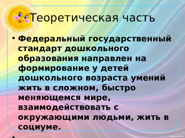 Теоретическая часть Федеральный государственный стандарт дошкольного образования направлен на формирование у детей дошкольного возраста умений жить в сложном, быстро меняющемся мире, взаимодействовать с окружающими людьми, жить в социуме.   