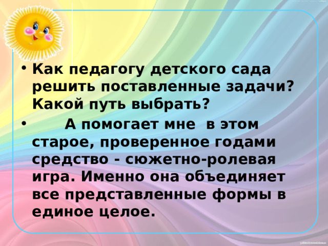 Как педагогу детского сада решить поставленные задачи? Какой путь выбрать?         А помогает мне  в этом старое, проверенное годами средство - сюжетно-ролевая игра. Именно она объединяет все представленные формы в единое целое. 