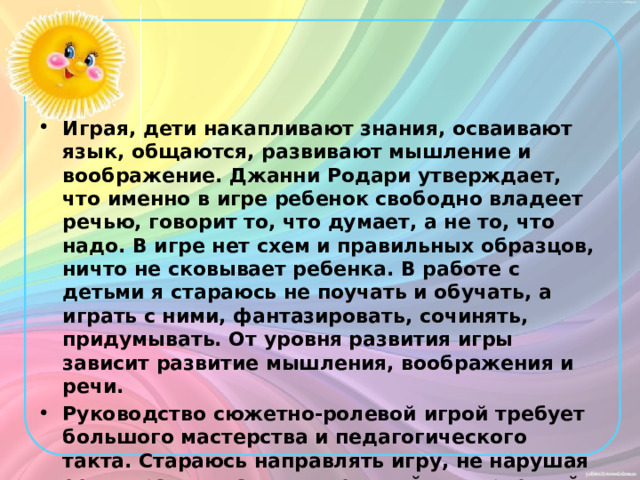 Играя, дети накапливают знания, осваивают язык, общаются, развивают мышление и воображение. Джанни Родари утверждает, что именно в игре ребенок свободно владеет речью, говорит то, что думает, а не то, что надо. В игре нет схем и правильных образцов, ничто не сковывает ребенка. В работе с детьми я стараюсь не поучать и обучать, а играть с ними, фантазировать, сочинять, придумывать. От уровня развития игры зависит развитие мышления, воображения и речи. Руководство сюжетно-ролевой игрой требует большого мастерства и педагогического такта. Стараюсь направлять игру, не нарушая ее, сохранять самостоятельный и творческий характер игровой деятельности. 