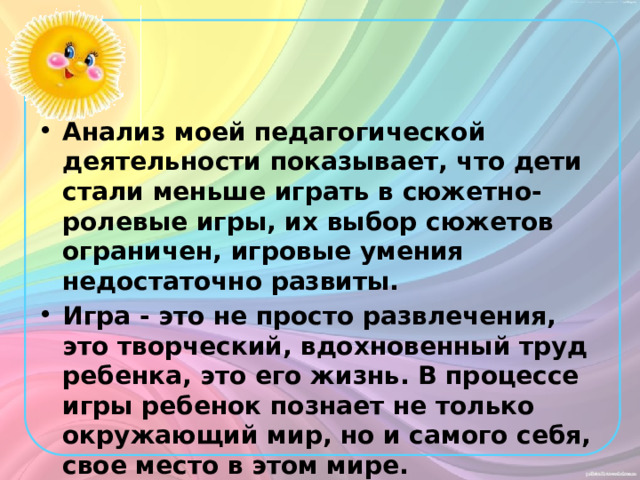 Анализ моей педагогической деятельности показывает, что дети стали меньше играть в сюжетно-ролевые игры, их выбор сюжетов ограничен, игровые умения недостаточно развиты. Игра - это не просто развлечения, это творческий, вдохновенный труд ребенка, это его жизнь. В процессе игры ребенок познает не только окружающий мир, но и самого себя, свое место в этом мире. 