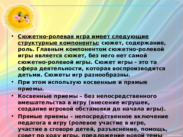 Сюжетно-ролевая игра имеет следующие структурные компоненты: сюжет, содержание, роль. Главным компонентом сюжетно-ролевой игры является сюжет, без него нет самой сюжетно-ролевой игры. Сюжет игры - это та сфера деятельности, которая воспроизводится детьми. Сюжеты игр разнообразны. При этом использую косвенные и прямые приемы. Косвенные приемы – без непосредственного вмешательства в игру (внесение игрушек, создание игровой обстановки до начала игры). Прямые приемы – непосредственное включение педагога в игру (ролевое участие в игре, участие в сговоре детей, разъяснение, помощь, совет по ходу игры, предложение новой темы игры и др.). Стремлюсь оказывать влияние и на выбор темы и на развитие ее сюжета, помогаю детям распределять роли, наполняя их нравственным содержанием.   