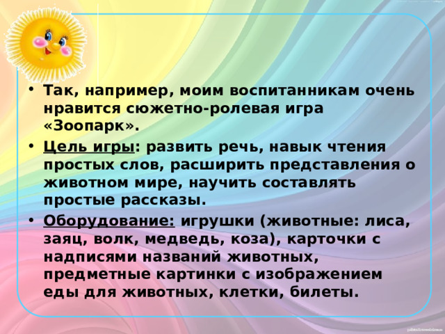 Так, например, моим воспитанникам очень нравится сюжетно-ролевая игра «Зоопарк». Цель игры : развить речь, навык чтения простых слов, расширить представления о животном мире, научить составлять простые рассказы. Оборудование: игрушки (животные: лиса, заяц, волк, медведь, коза), карточки с надписями названий животных, предметные картинки с изображением еды для животных, клетки, билеты. 