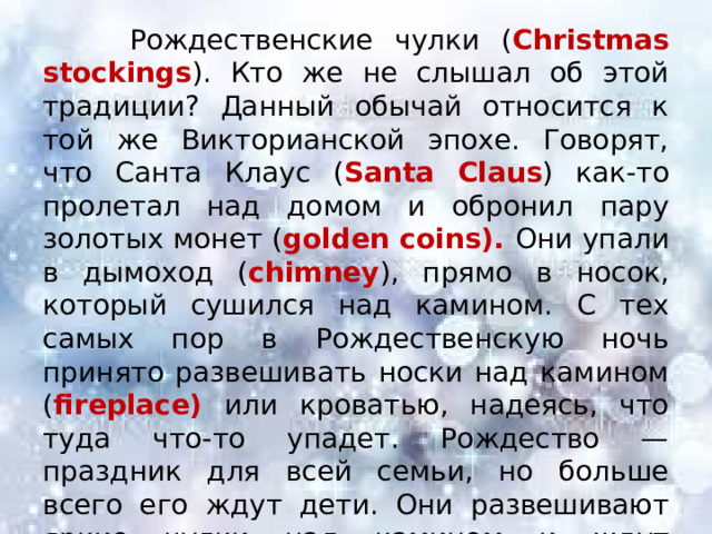  Рождественские чулки ( Christmas stockings ). Кто же не слышал об этой традиции? Данный обычай относится к той же Викторианской эпохе. Говорят, что Санта Клаус ( Santa Claus ) как-то пролетал над домом и обронил пару золотых монет ( golden coins). Они упали в дымоход ( chimney ), прямо в носок, который сушился над камином. С тех самых пор в Рождественскую ночь принято развешивать носки над камином ( fireplace) или кроватью, надеясь, что туда что-то упадет. Рождество — праздник для всей семьи, но больше всего его ждут дети. Они развешивают яркие чулки над камином и ждут подарков. 