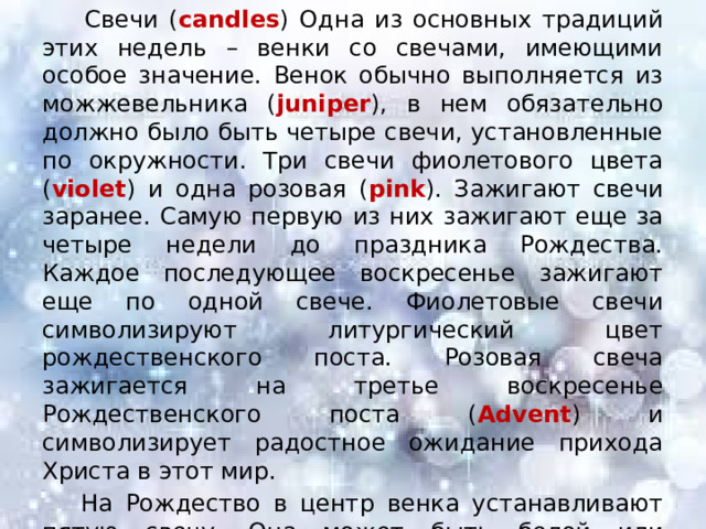  Свечи ( candles ) Одна из основных традиций этих недель – венки со свечами, имеющими особое значение. Венок обычно выполняется из можжевельника ( juniper ), в нем обязательно должно было быть четыре свечи, установленные по окружности. Три свечи фиолетового цвета ( violet ) и одна розовая ( pink ). Зажигают свечи заранее. Самую первую из них зажигают еще за четыре недели до праздника Рождества. Каждое последующее воскресенье зажигают еще по одной свече. Фиолетовые свечи символизируют литургический цвет рождественского поста. Розовая свеча зажигается на третье воскресенье Рождественского поста ( Advent ) и символизирует радостное ожидание прихода Христа в этот мир.  На Рождество в центр венка устанавливают пятую свечу. Она может быть белой или красной. Она зажигается на Рождество и символизирует Иисуса Христа — «Свет Миру» ( Light of the World). 