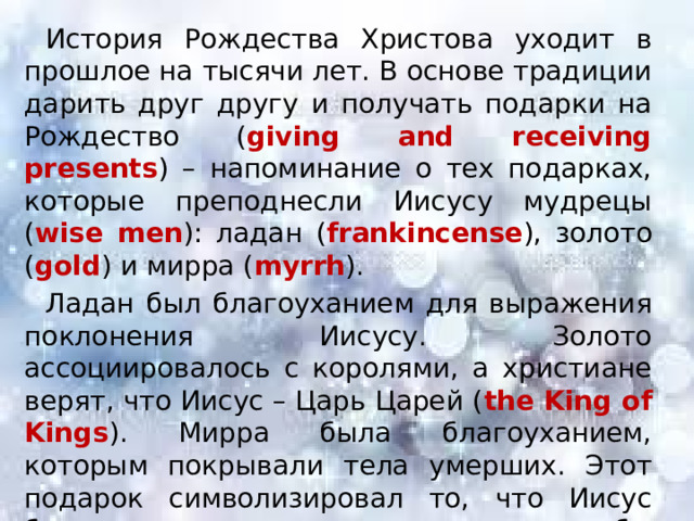 История Рождества Христова уходит в прошлое на тысячи лет. В основе традиции дарить друг другу и получать подарки на Рождество ( giving and receiving presents ) – напоминание о тех подарках, которые преподнесли Иисусу мудрецы ( wise men ): ладан ( frankincense ), золото ( gold ) и мирра ( myrrh ). Ладан был благоуханием для выражения поклонения Иисусу. Золото ассоциировалось с королями, а христиане верят, что Иисус – Царь Царей ( the King of Kings ). Мирра была благоуханием, которым покрывали тела умерших. Этот подарок символизировал то, что Иисус будет страдать и умрет, чтобы воскреснуть. 