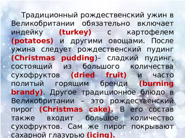  Традиционный рождественский ужин в Великобритании обязательно включает индейку (turkey) с картофелем (potatoes) и другими овощами. После ужина следует рождественский пудинг (Christmas pudding )– сладкий пудинг, состоящий из большого количества сухофруктов (dried fruit) и часто политый горящим бренди (burning brandy) . Другое традиционное блюдо в Великобритании – это рождественский пирог (Christmas cake). В его состав также входит большое количество сухофруктов. Сам же пирог покрывают сахарной глазурью (icing). 