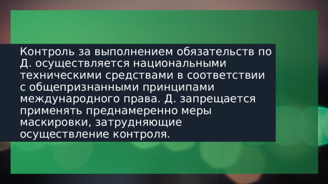 Контроль за выполнением обязательств по Д. осуществляется национальными техническими средствами в соответствии с общепризнанными принципами международного права. Д. запрещается применять преднамеренно меры маскировки, затрудняющие осуществление контроля. 1 