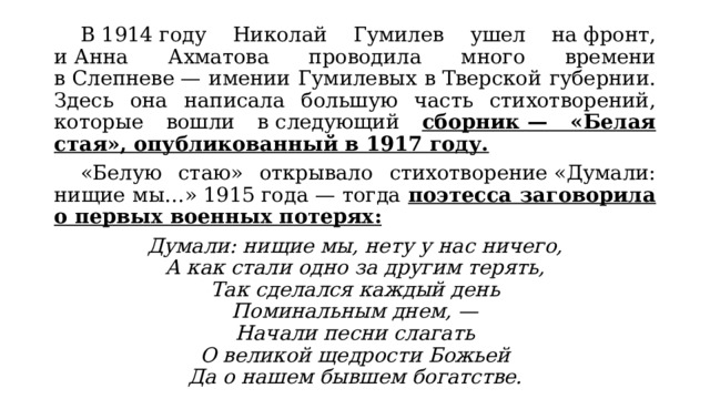  В 1914 году Николай Гумилев ушел на фронт, и Анна Ахматова проводила много времени в Слепневе — имении Гумилевых в Тверской губернии. Здесь она написала большую часть стихотворений, которые вошли в следующий сборник — «Белая стая», опубликованный в 1917 году.  «Белую стаю» открывало стихотворение «Думали: нищие мы…» 1915 года — тогда поэтесса заговорила о первых военных потерях: Думали: нищие мы, нету у нас ничего,  А как стали одно за другим терять,  Так сделался каждый день  Поминальным днем, —  Начали песни слагать  О великой щедрости Божьей  Да о нашем бывшем богатстве. 