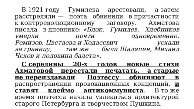  В 1921 году Гумилева арестовали, а затем расстреляли — поэта обвинили в причастности к контрреволюционному заговору. Ахматова писала в дневнике:  «Блок, Гумилев, Хлебников умерли почти одновременно. Ремизов, Цветаева и Ходасевич уехали за границу, там же были Шаляпин, Михаил Чехов и половина балета» .  С середины 20-х годов новые стихи Ахматовой перестали печатать, а старые не переиздавали . Поэтессу обвиняют в распространении провокационных концепций, и ставят клеймо антикоммуниста . В то же время поэтесса начала увлекаться архитектурой старого Петербурга и творчеством Пушкина. 