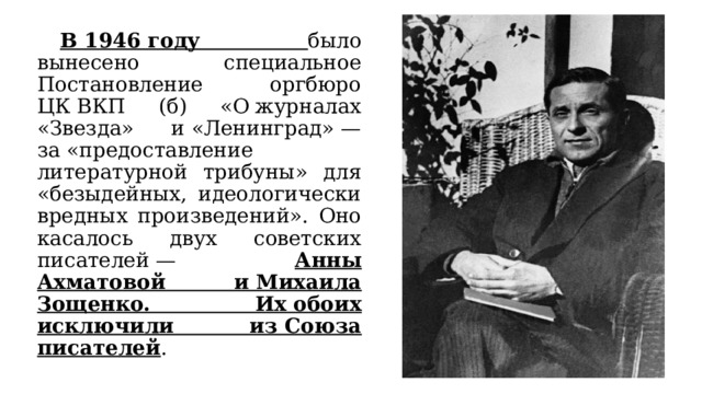  В 1946 году было вынесено специальное Постановление оргбюро ЦК ВКП (б) «О журналах «Звезда» и «Ленинград» — за «предоставление литературной трибуны» для «безыдейных, идеологически вредных произведений». Оно касалось двух советских писателей — Анны Ахматовой и Михаила Зощенко. Их обоих исключили из Союза писателей . 