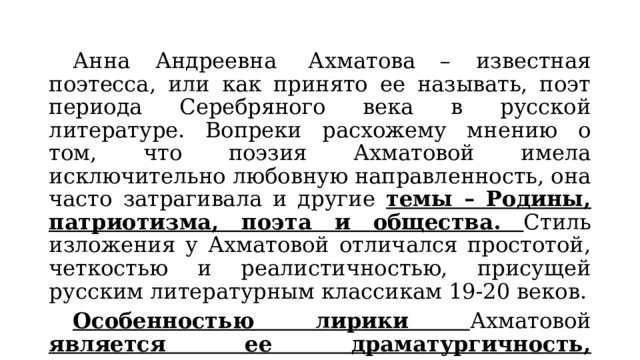  Анна Андреевна  Ахматова – известная поэтесса, или как принято ее называть, поэт периода Серебряного века в русской литературе. Вопреки расхожему мнению о том, что поэзия Ахматовой имела исключительно любовную направленность, она часто затрагивала и другие темы – Родины, патриотизма, поэта и общества. Стиль изложения у Ахматовой отличался простотой, четкостью и реалистичностью, присущей русским литературным классикам 19-20 веков.  Особенностью лирики Ахматовой является ее драматургичность, напряженность, что достигается постепенным повышением интонации. 