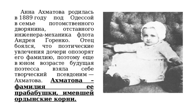  Анна Ахматова родилась в 1889 году под Одессой в семье потомственного дворянина, отставного инженера-механика флота Андрея Горенко. Отец боялся, что поэтические увлечения дочери опозорят его фамилию, поэтому еще в юном возрасте будущая поэтесса взяла себе творческий псевдоним — Ахматова.  Ахматова – фамилия ее прабабушки, имевшей ордынские корни. 