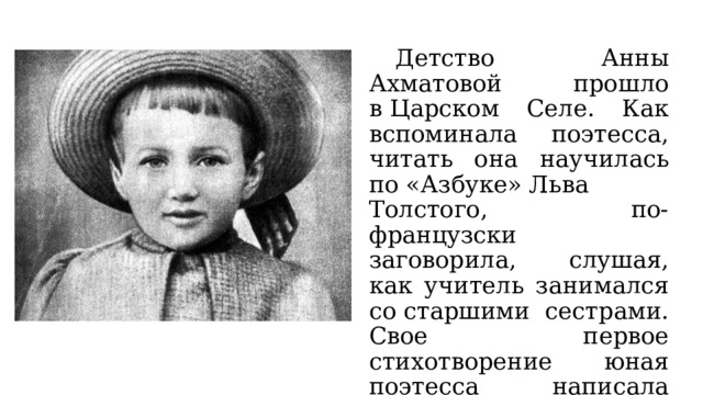  Детство Анны Ахматовой прошло в Царском Селе. Как вспоминала поэтесса, читать она научилась по «Азбуке» Льва Толстого, по-французски заговорила, слушая, как учитель занимался со старшими сестрами. Свое первое стихотворение юная поэтесса написала в 11 лет. 
