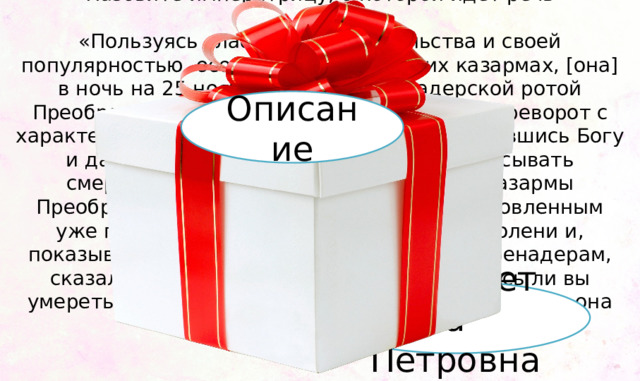 Назовите императрицу, о которой идет речь   «Пользуясь слабостью правительства и своей популярностью, особенно в гвардейских казармах, [она] в ночь на 25 ноября 1741 г. с гренадерской ротой Преображенского полка произвела новый переворот с характерными подробностями. Горячо помолившись Богу и дав обет во всё царствование не подписывать смертных приговоров, она … явилась в казармы Преображенского полка, напомнила подготовленным уже гренадерам, чья она дочь, стала на колени и, показывая крест тоже коленопреклонным гренадерам, сказала: «Клянусь умереть за вас; клянетесь ли вы умереть за меня?» Получив утвердительный ответ, она повела их в Зимний дворец.» Описание Елизавета Петровна 