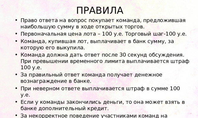 ПРАВИЛА Право ответа на вопрос покупает команда, предложившая наибольшую сумму в ходе открытых торгов. Первоначальная цена лота – 100 у.е. Торговый шаг-100 у.е. Команда, купившая лот, выплачивает в банк сумму, за которую его выкупила. Команда должна дать ответ после 30 секунд обсуждения. При превышении временного лимита выплачивается штраф 100 у.е. За правильный ответ команда получает денежное вознаграждение в банке. При неверном ответе выплачивается штраф в сумме 100 у.е. Если у команды закончились деньги, то она может взять в банке дополнительный кредит. За некорректное поведение участниками команд на аукционе штраф в размере 100 у.е. 