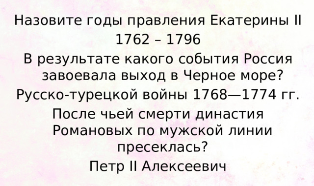 Назовите годы правления Екатерины II 1762 – 1796 В результате какого события Россия завоевала выход в Черное море? Русско-турецкой войны 1768—1774 гг. После чьей смерти династия Романовых по мужской линии пресеклась? Петр II Алексеевич 