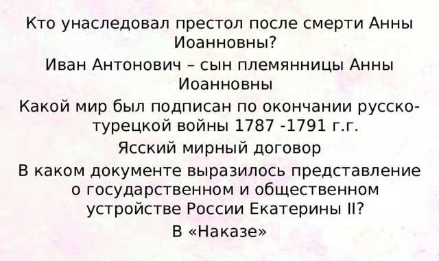 Кто унаследовал престол после смерти Анны Иоанновны? Иван Антонович – сын племянницы Анны Иоанновны Какой мир был подписан по окончании русско-турецкой войны 1787 -1791 г.г. Ясский мирный договор В каком документе выразилось представление о государственном и общественном устройстве России Екатерины II? В «Наказе» 