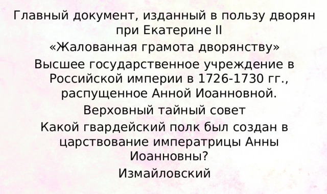 Главный документ, изданный в пользу дворян при Екатерине II «Жалованная грамота дворянству» Высшее государственное учреждение в Российской империи в 1726-1730 гг., распущенное Анной Иоанновной. Верховный тайный совет Какой гвардейский полк был создан в царствование императрицы Анны Иоанновны? Измайловский 