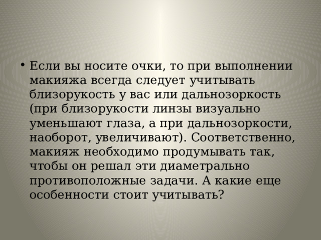 Если вы носите очки, то при выполнении макияжа всегда следует учитывать близорукость у вас или дальнозоркость (при близорукости линзы визуально уменьшают глаза, а при дальнозоркости, наоборот, увеличивают). Соответственно, макияж необходимо продумывать так, чтобы он решал эти диаметрально противоположные задачи. А какие еще особенности стоит учитывать? 