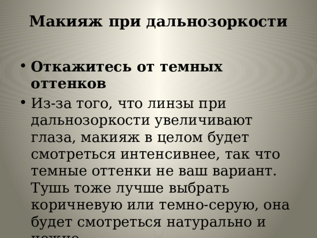 Макияж при дальнозоркости   Откажитесь от темных оттенков Из-за того, что линзы при дальнозоркости увеличивают глаза, макияж в целом будет смотреться интенсивнее, так что темные оттенки не ваш вариант. Тушь тоже лучше выбрать коричневую или темно-серую, она будет смотреться натурально и нежно. 