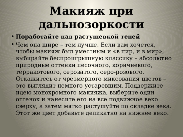 Макияж при дальнозоркости Поработайте над растушевкой теней Чем она шире – тем лучше. Если вам хочется, чтобы макияж был уместным и «в пир, и в мир», выбирайте беспроигрышную классику – абсолютно природные оттенки песочного, коричневого, терракотового, сероватого, серо-розового. Откажитесь от чрезмерного миксования цветов – это выглядит немного устаревшим. Поддержите идею монохромного макияжа, выберите один оттенок и нанесите его на все подвижное веко сверху, а затем мягко растушуйте по складке века. Этот же цвет добавьте деликатно на нижнее веко. 