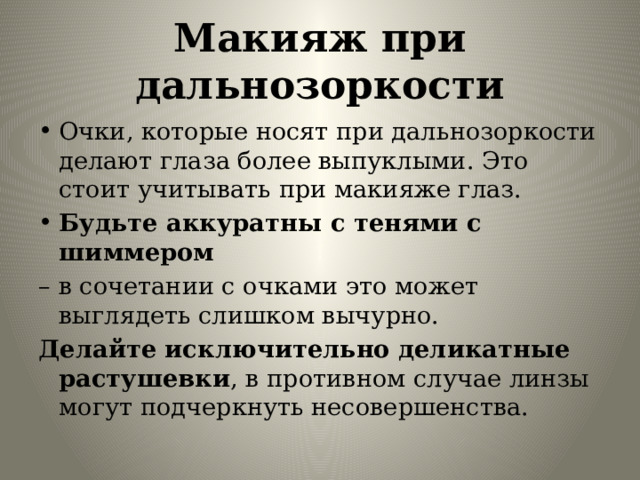 Макияж при дальнозоркости Очки, которые носят при дальнозоркости делают глаза более выпуклыми. Это стоит учитывать при макияже глаз. Будьте аккуратны с тенями с шиммером – в сочетании с очками это может выглядеть слишком вычурно. Делайте исключительно деликатные растушевки , в противном случае линзы могут подчеркнуть несовершенства. 