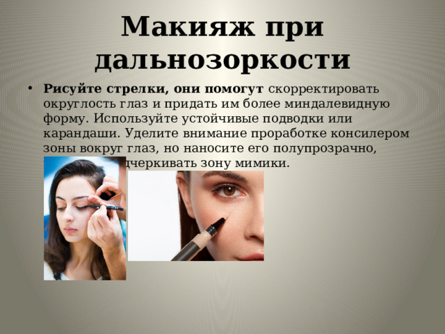 Макияж при дальнозоркости Рисуйте стрелки, они помогут скорректировать округлость глаз и придать им более миндалевидную форму. Используйте устойчивые подводки или карандаши. Уделите внимание проработке консилером зоны вокруг глаз, но наносите его полупрозрачно, чтобы не подчеркивать зону мимики. 